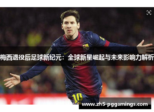 梅西退役后足球新纪元：全球新星崛起与未来影响力解析