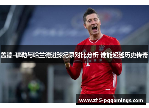 盖德-穆勒与哈兰德进球纪录对比分析 谁能超越历史传奇